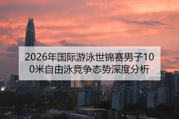 2026年国际游泳世锦赛男子100米自由泳竞争态势深度分析