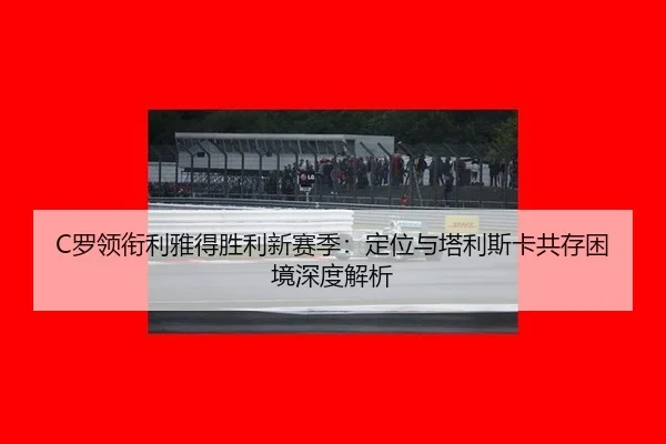 C罗领衔利雅得胜利新赛季：定位与塔利斯卡共存困境深度解析