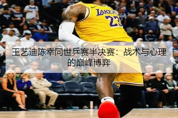 王艺迪陈幸同世乒赛半决赛：战术与心理的巅峰博弈
