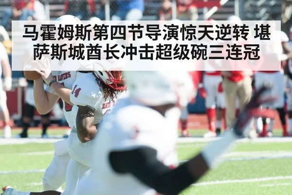 马霍姆斯第四节导演惊天逆转 堪萨斯城酋长冲击超级碗三连冠