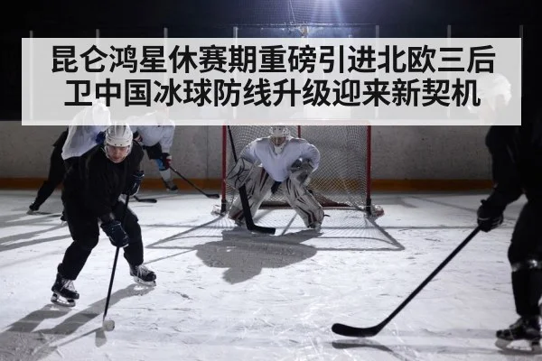 昆仑鸿星休赛期重磅引进北欧三后卫中国冰球防线升级迎来新契机